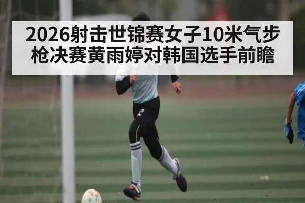 2026射击世锦赛女子10米气步枪决赛黄雨婷对韩国选手前瞻